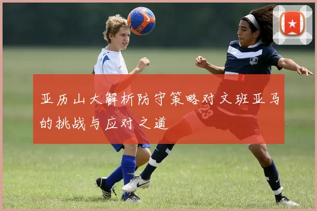亚历山大解析防守策略对文班亚马的挑战与应对之道