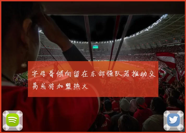 字母哥倾向留在东部强队若推动交易或将加盟热火