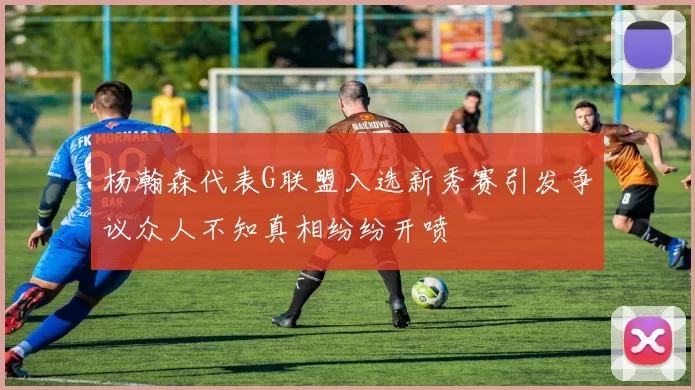杨瀚森代表G联盟入选新秀赛引发争议众人不知真相纷纷开喷