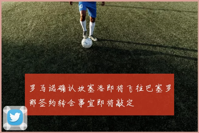 罗马诺确认坎塞洛即将飞往巴塞罗那签约转会事宜即将敲定