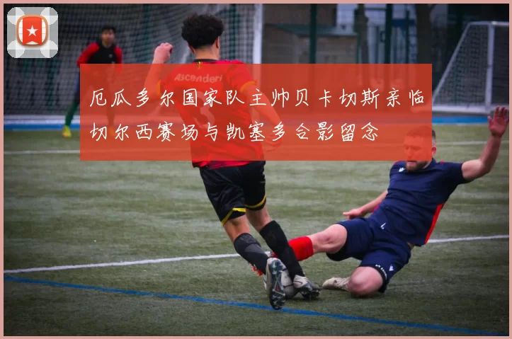厄瓜多尔国家队主帅贝卡切斯亲临切尔西赛场与凯塞多合影留念