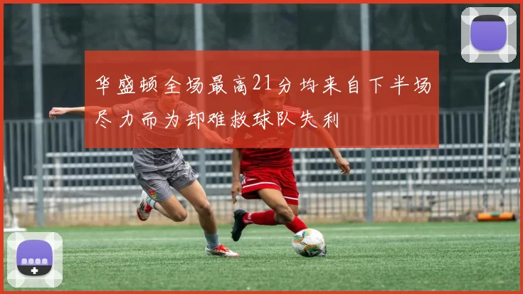 华盛顿全场最高21分均来自下半场尽力而为却难救球队失利