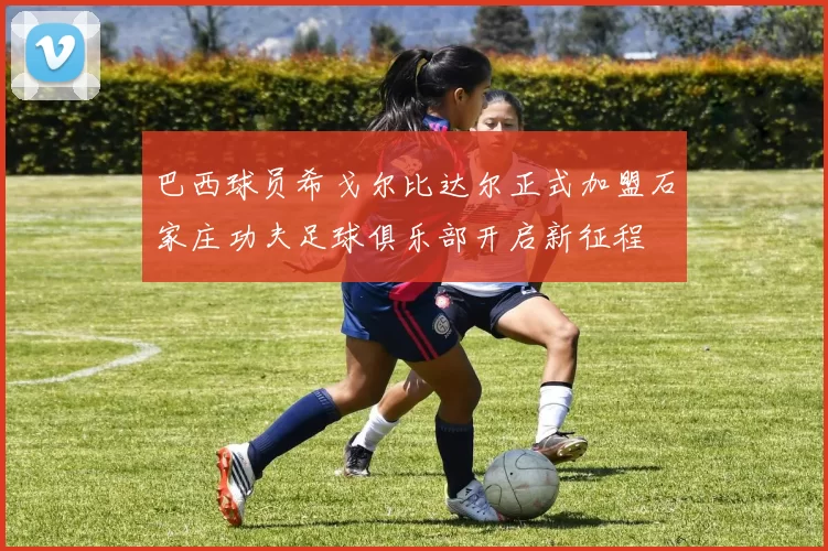 巴西球员希戈尔比达尔正式加盟石家庄功夫足球俱乐部开启新征程